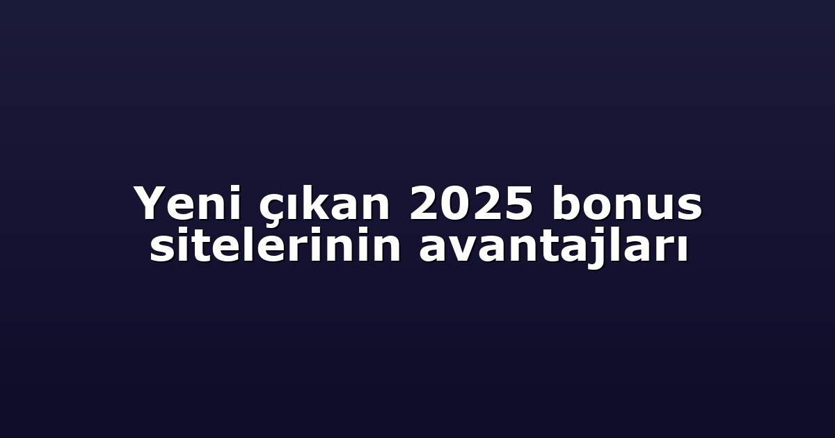 Yeni çıkan 2025 bonus sitelerinin avantajları